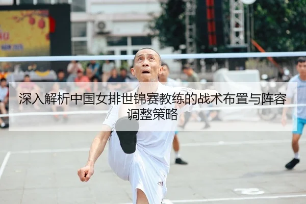深入解析中国女排世锦赛教练的战术布置与阵容调整策略