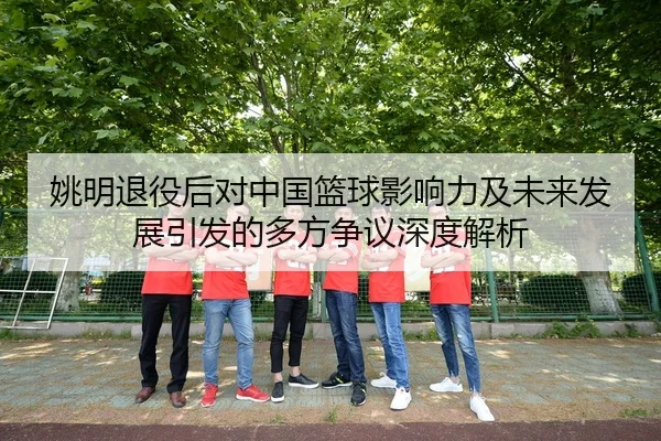 姚明退役后对中国篮球影响力及未来发展引发的多方争议深度解析